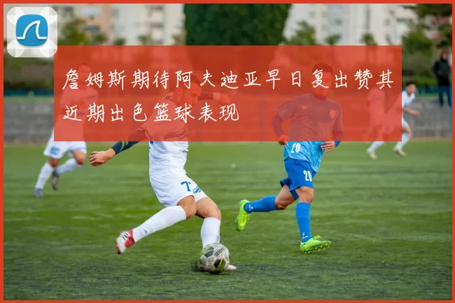 詹姆斯期待阿夫迪亚早日复出赞其近期出色篮球表现