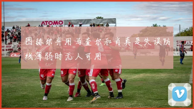 图赫尔弃用马奎尔和肖真是失误防线薄弱时无人可用