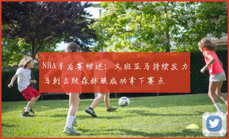 NBA季后赛综述：文班亚马持续发力马刺击败森林狼成功拿下赛点