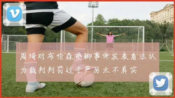 周琦对布伦森垫脚事件发表看法认为裁判判罚过于严厉太不真实