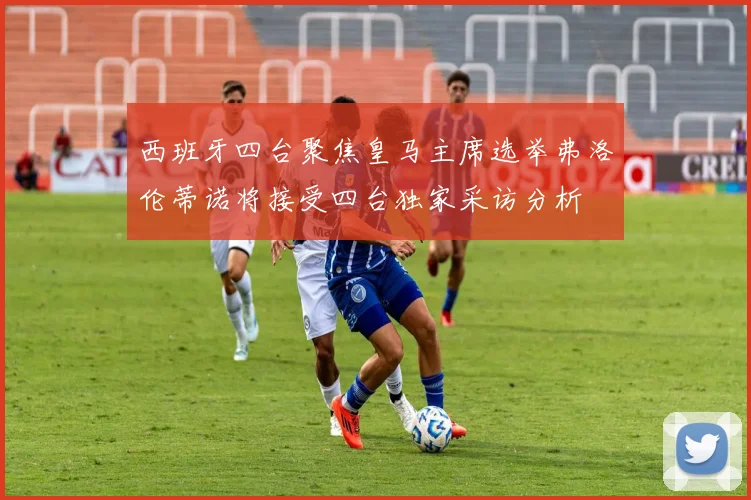 西班牙四台聚焦皇马主席选举弗洛伦蒂诺将接受四台独家采访分析