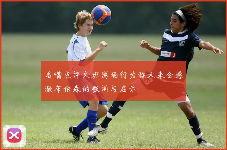 名嘴点评文班离场行为称未来会感激布伦森的教训与启示