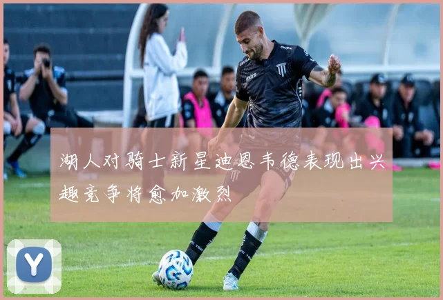 湖人对骑士新星迪恩韦德表现出兴趣竞争将愈加激烈