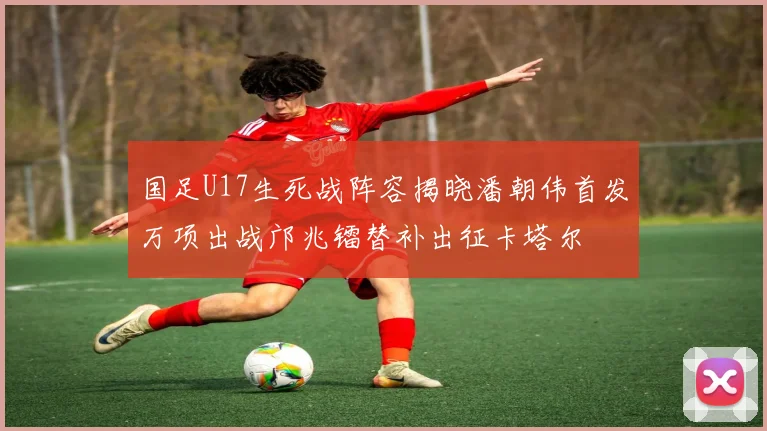 国足U17生死战阵容揭晓潘朝伟首发万项出战邝兆镭替补出征卡塔尔