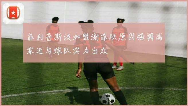 菲利普斯谈加盟谢菲联原因强调离家近与球队实力出众