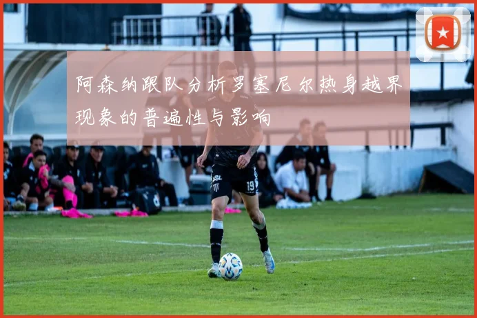 阿森纳跟队分析罗塞尼尔热身越界现象的普遍性与影响