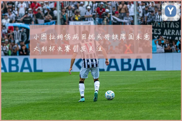 小图拉姆伤病困扰或将缺席国米意大利杯决赛引发关注