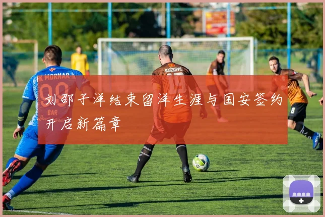 刘邵子洋结束留洋生涯与国安签约开启新篇章