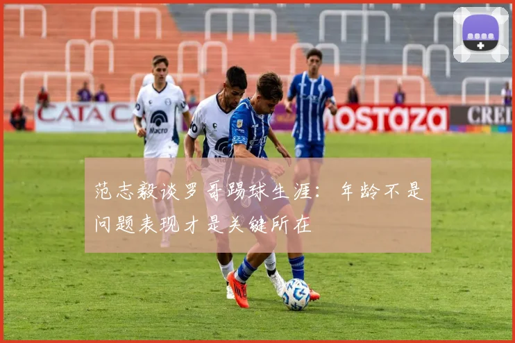 范志毅谈罗哥踢球生涯：年龄不是问题表现才是关键所在