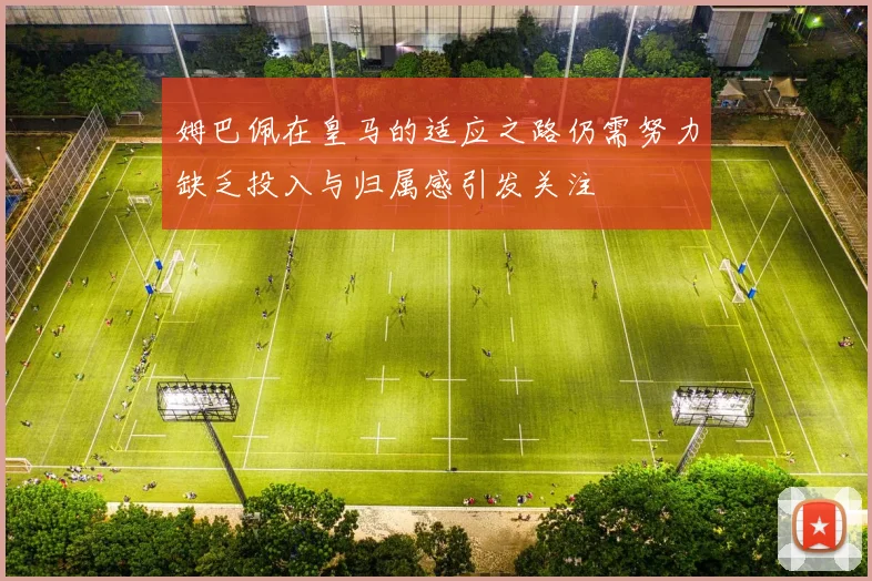 姆巴佩在皇马的适应之路仍需努力缺乏投入与归属感引发关注