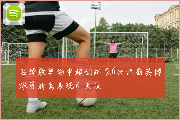 吕焯毅单场中超创纪录6次拦截英博球员新高表现引关注
