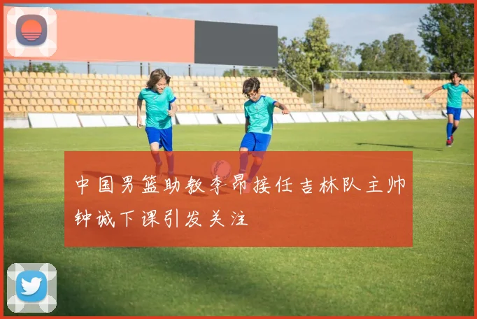 中国男篮助教李昂接任吉林队主帅钟诚下课引发关注