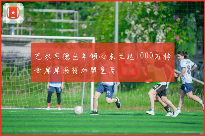 巴尔韦德当年倾心米兰达1000万转会库库或将加盟皇马