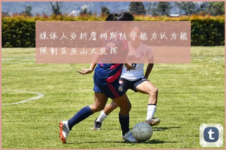 媒体人分析詹姆斯防守能力认为能限制亚历山大发挥
